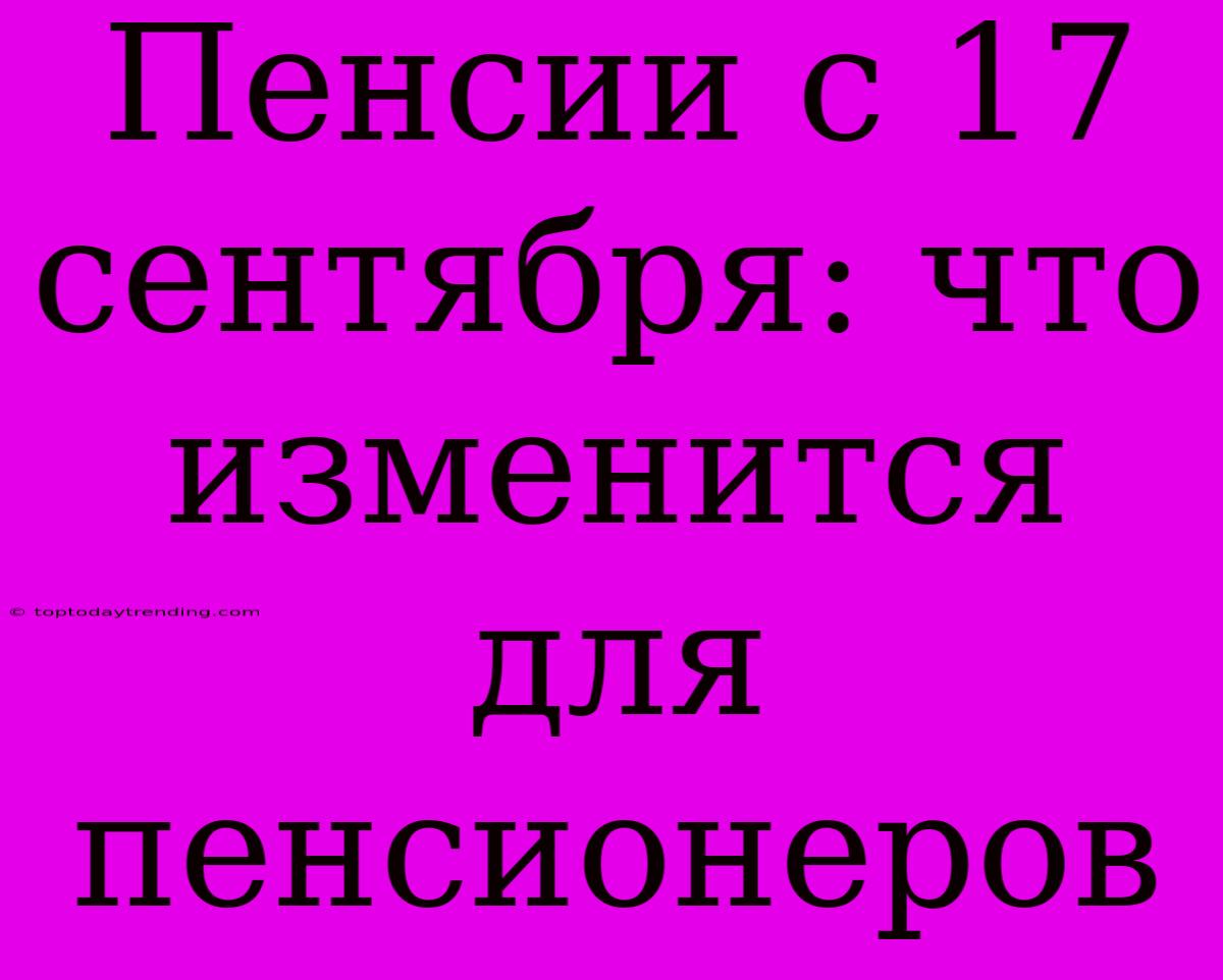 Пенсии С 17 Сентября: Что Изменится Для Пенсионеров