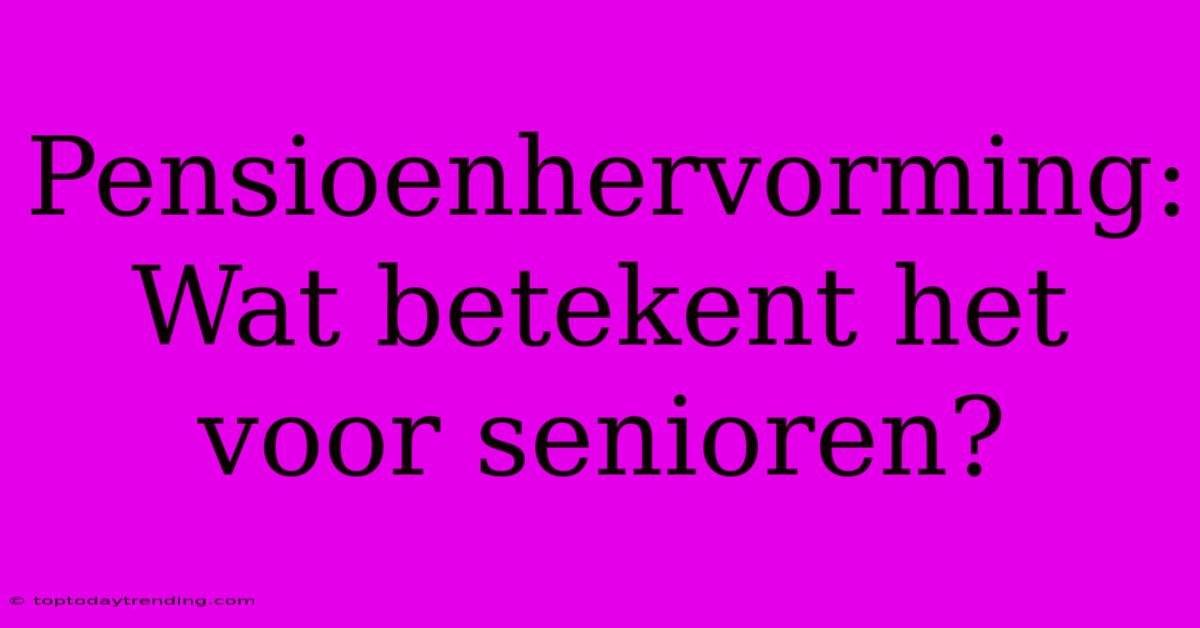 Pensioenhervorming: Wat Betekent Het Voor Senioren?