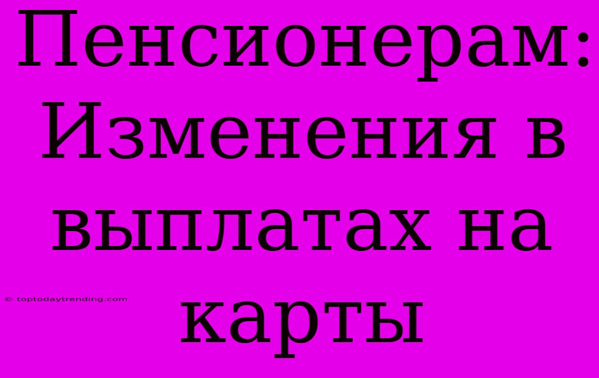 Пенсионерам: Изменения В Выплатах На Карты