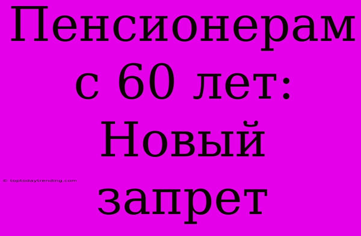 Пенсионерам С 60 Лет: Новый Запрет