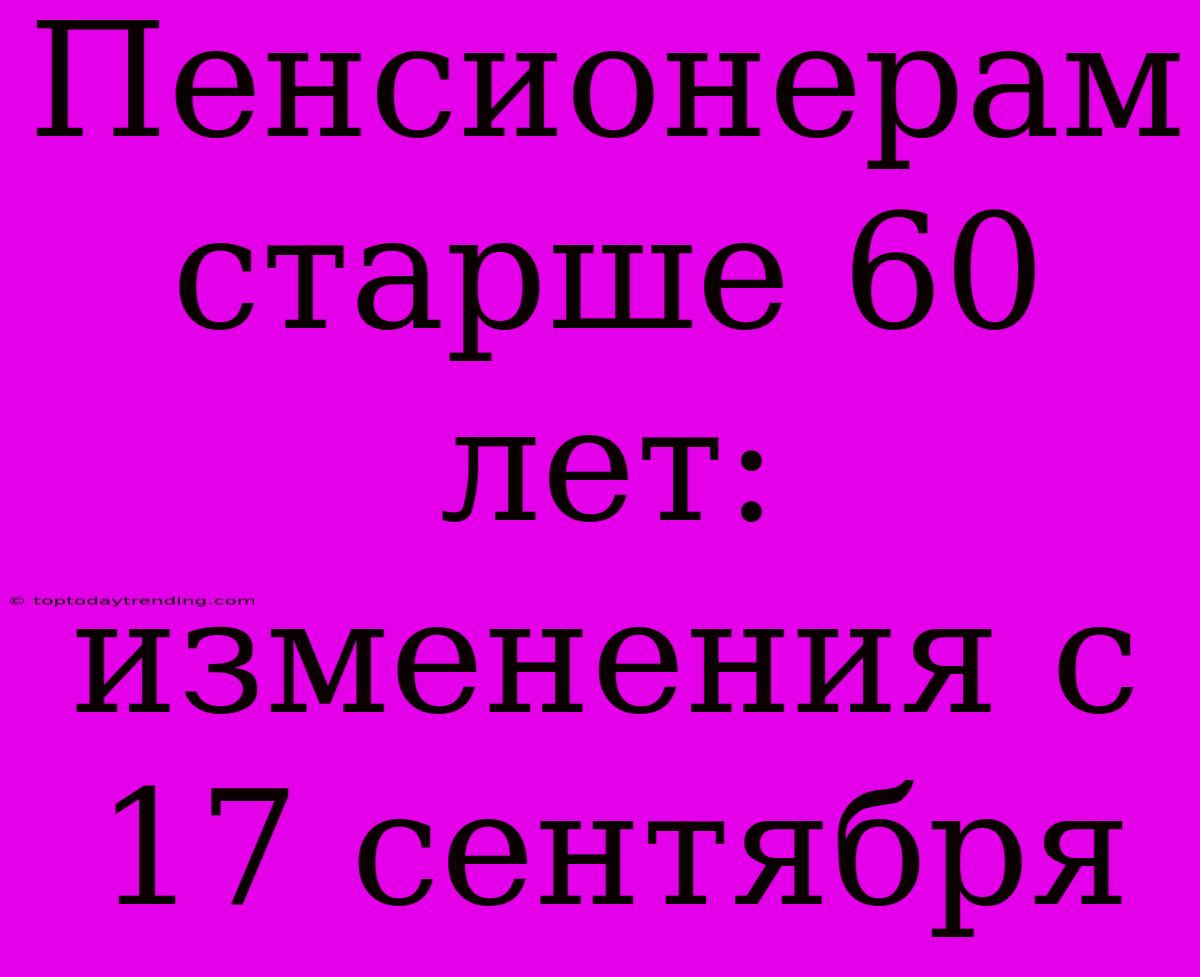 Пенсионерам Старше 60 Лет: Изменения С 17 Сентября