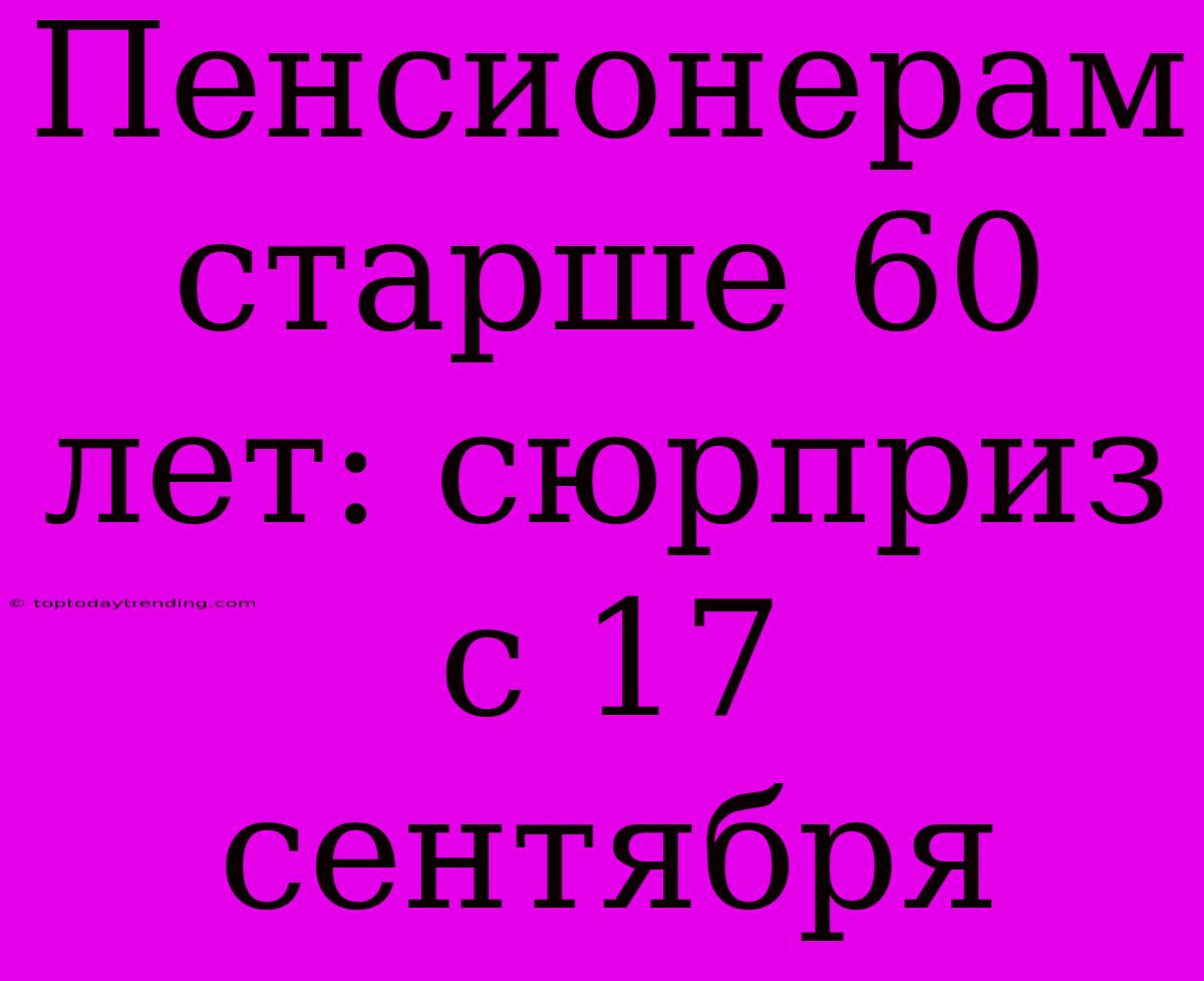 Пенсионерам Старше 60 Лет: Сюрприз С 17 Сентября