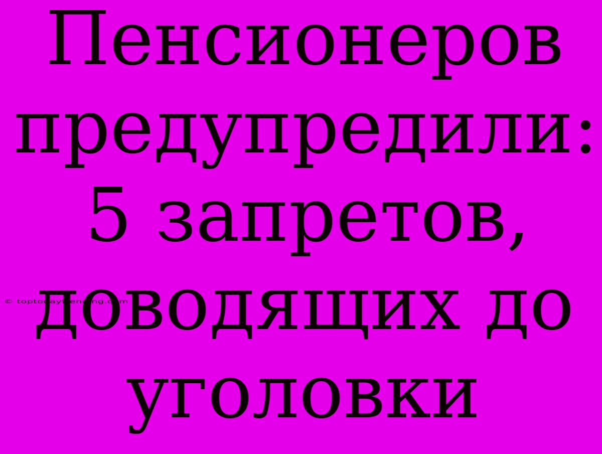 Пенсионеров Предупредили: 5 Запретов, Доводящих До Уголовки