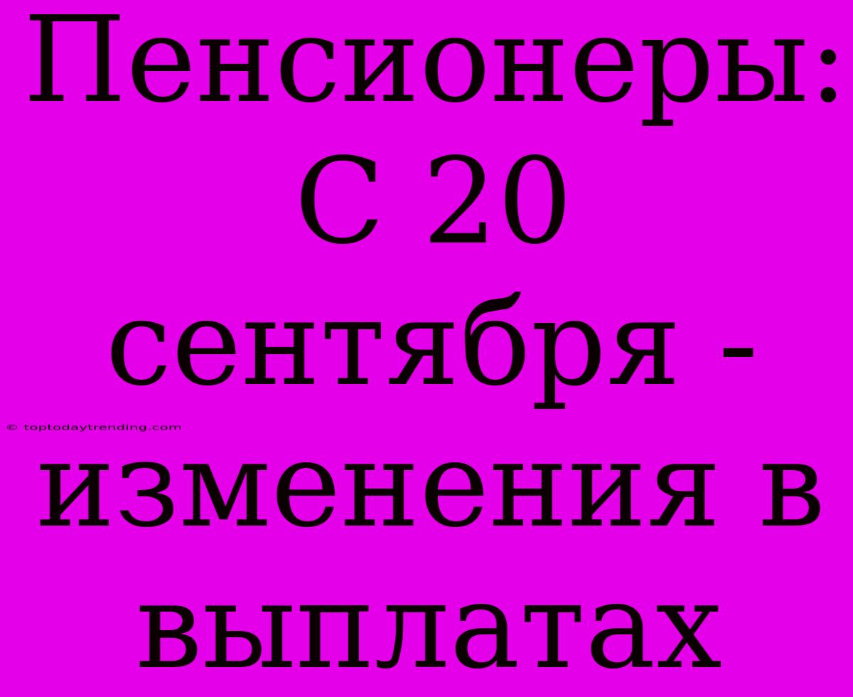 Пенсионеры: С 20 Сентября - Изменения В Выплатах