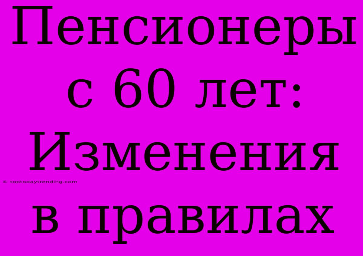 Пенсионеры С 60 Лет: Изменения В Правилах