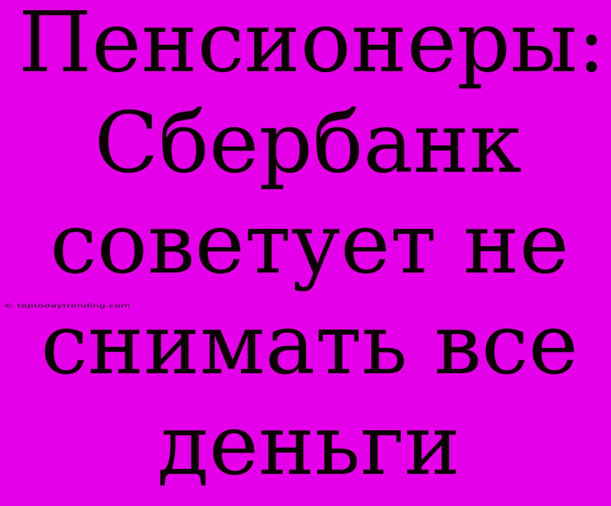 Пенсионеры: Сбербанк Советует Не Снимать Все Деньги