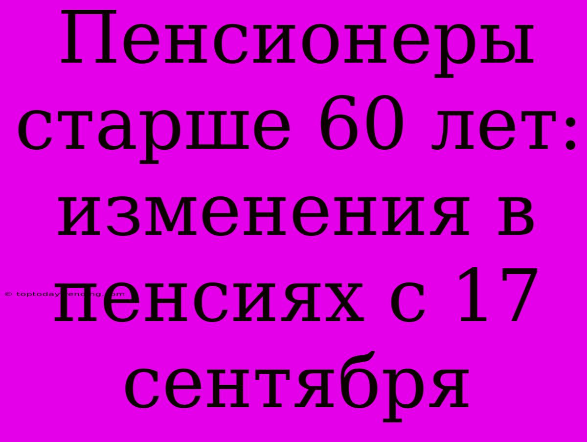 Пенсионеры Старше 60 Лет: Изменения В Пенсиях С 17 Сентября