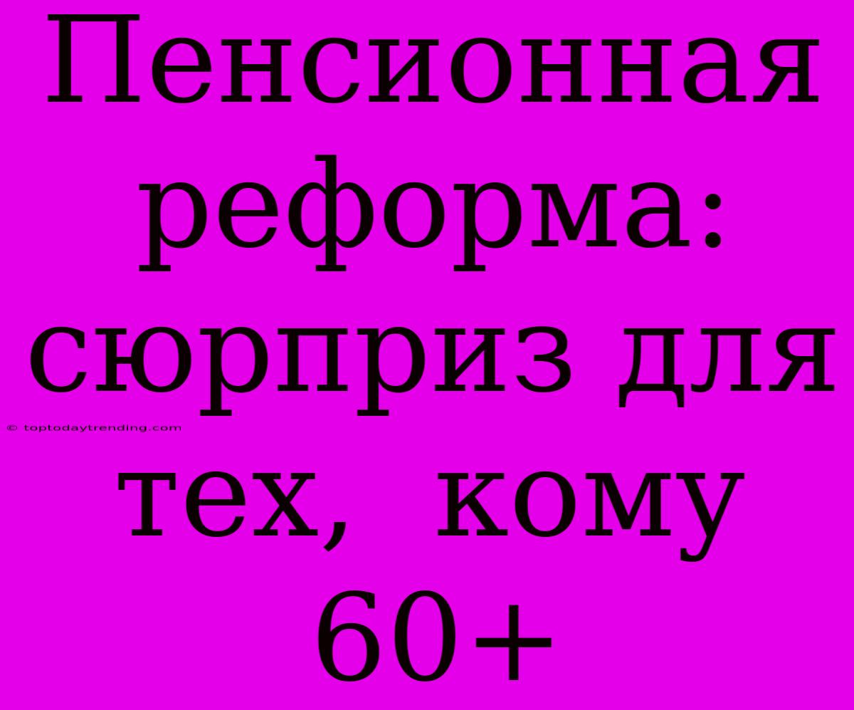 Пенсионная Реформа:  Сюрприз Для Тех,  Кому  60+