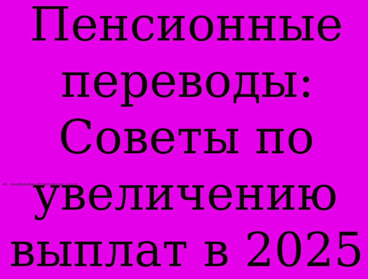 Пенсионные Переводы: Советы По Увеличению Выплат В 2025