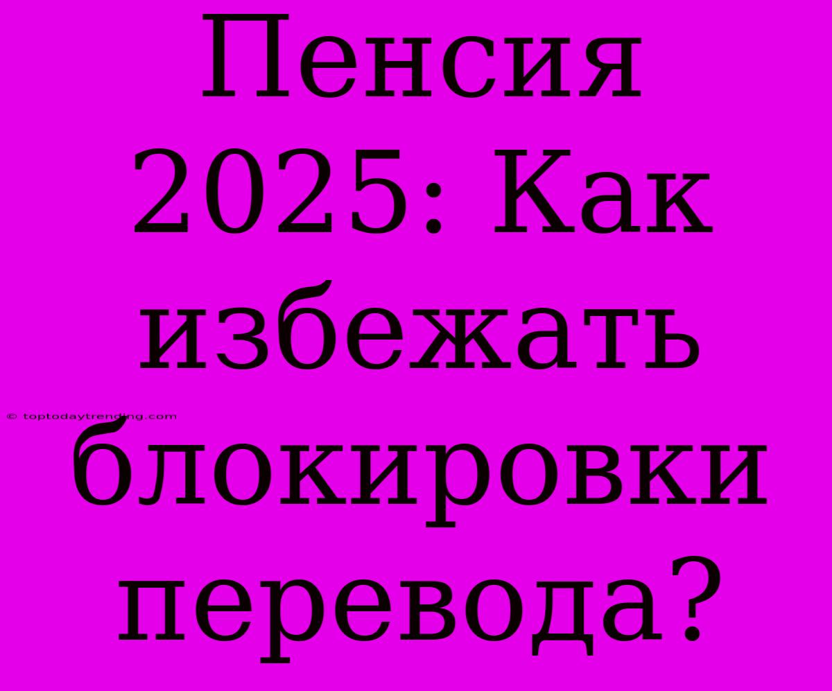 Пенсия 2025: Как Избежать Блокировки Перевода?