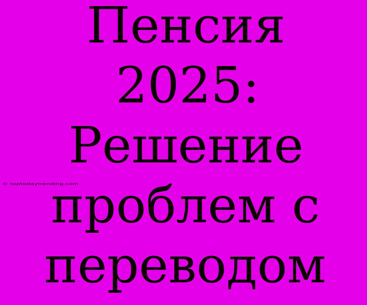 Пенсия 2025: Решение Проблем С Переводом