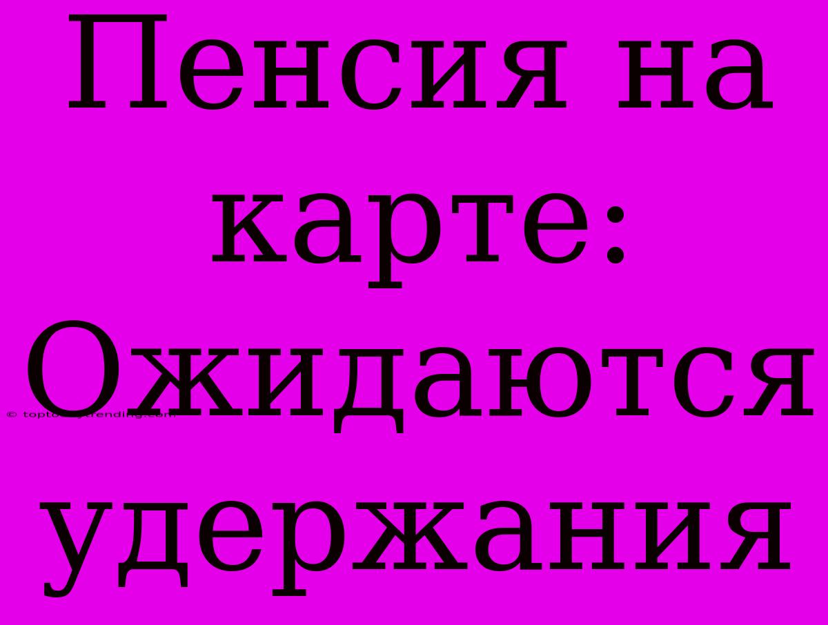 Пенсия На Карте: Ожидаются Удержания