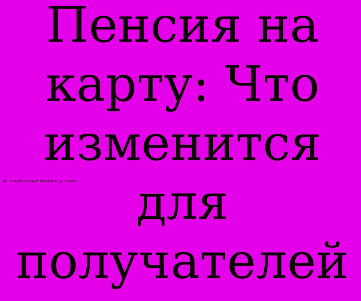 Пенсия На Карту: Что Изменится Для Получателей