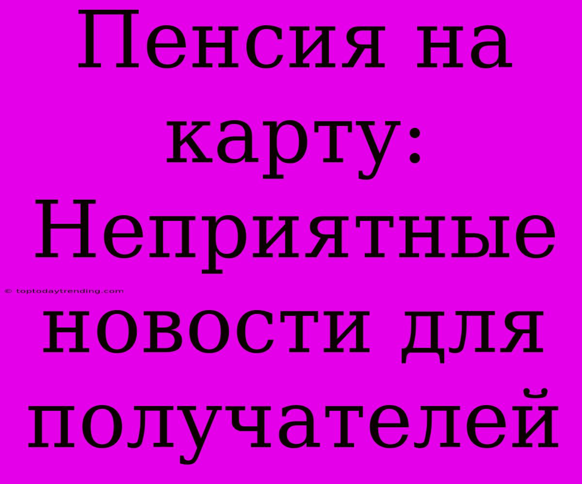 Пенсия На Карту: Неприятные Новости Для Получателей