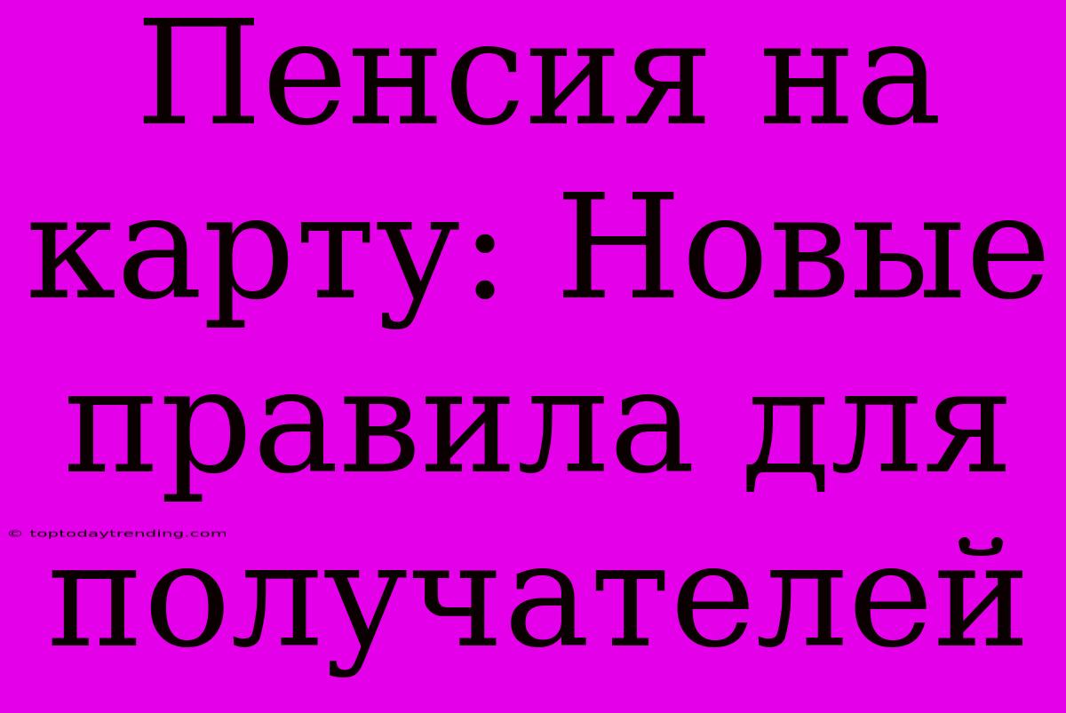 Пенсия На Карту: Новые Правила Для Получателей