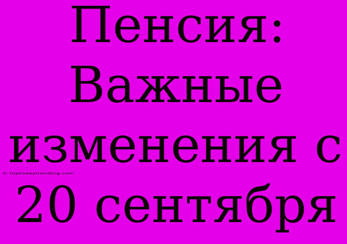 Пенсия: Важные Изменения С 20 Сентября