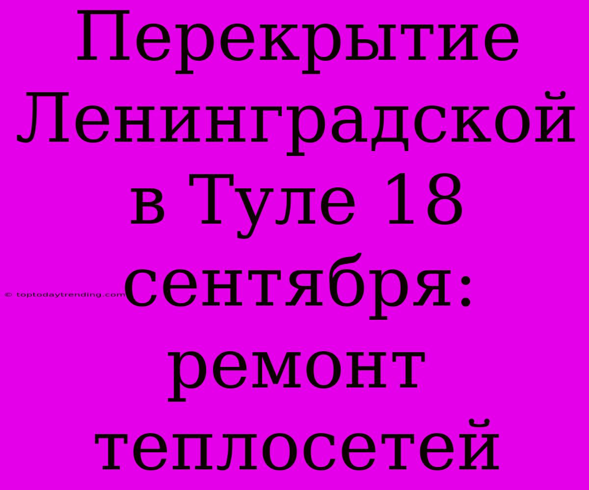 Перекрытие Ленинградской В Туле 18 Сентября: Ремонт Теплосетей