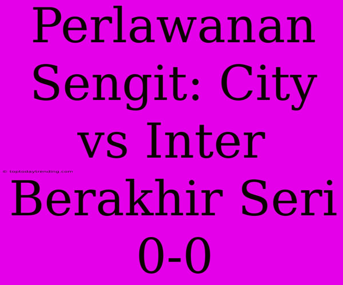 Perlawanan Sengit: City Vs Inter Berakhir Seri 0-0