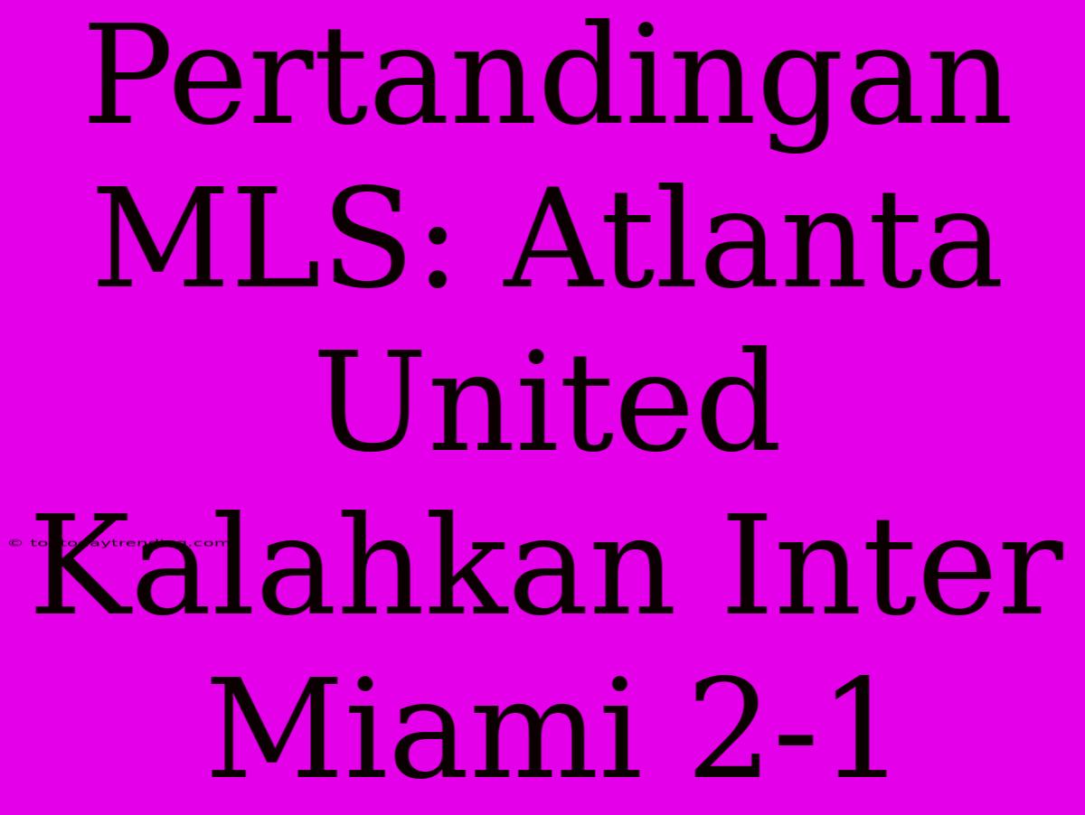 Pertandingan MLS: Atlanta United Kalahkan Inter Miami 2-1