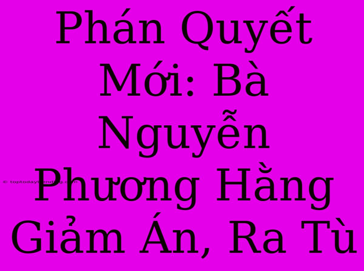 Phán Quyết Mới: Bà Nguyễn Phương Hằng Giảm Án, Ra Tù