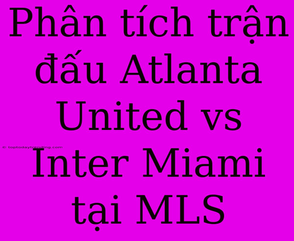 Phân Tích Trận Đấu Atlanta United Vs Inter Miami Tại MLS