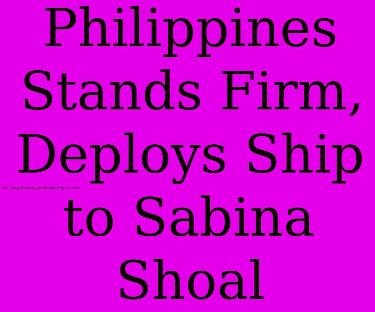 Philippines Stands Firm, Deploys Ship To Sabina Shoal