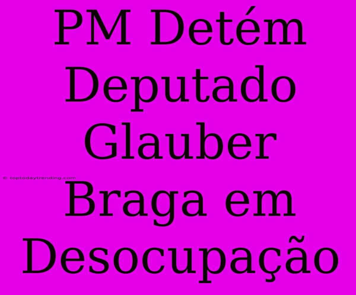 PM Detém Deputado Glauber Braga Em Desocupação