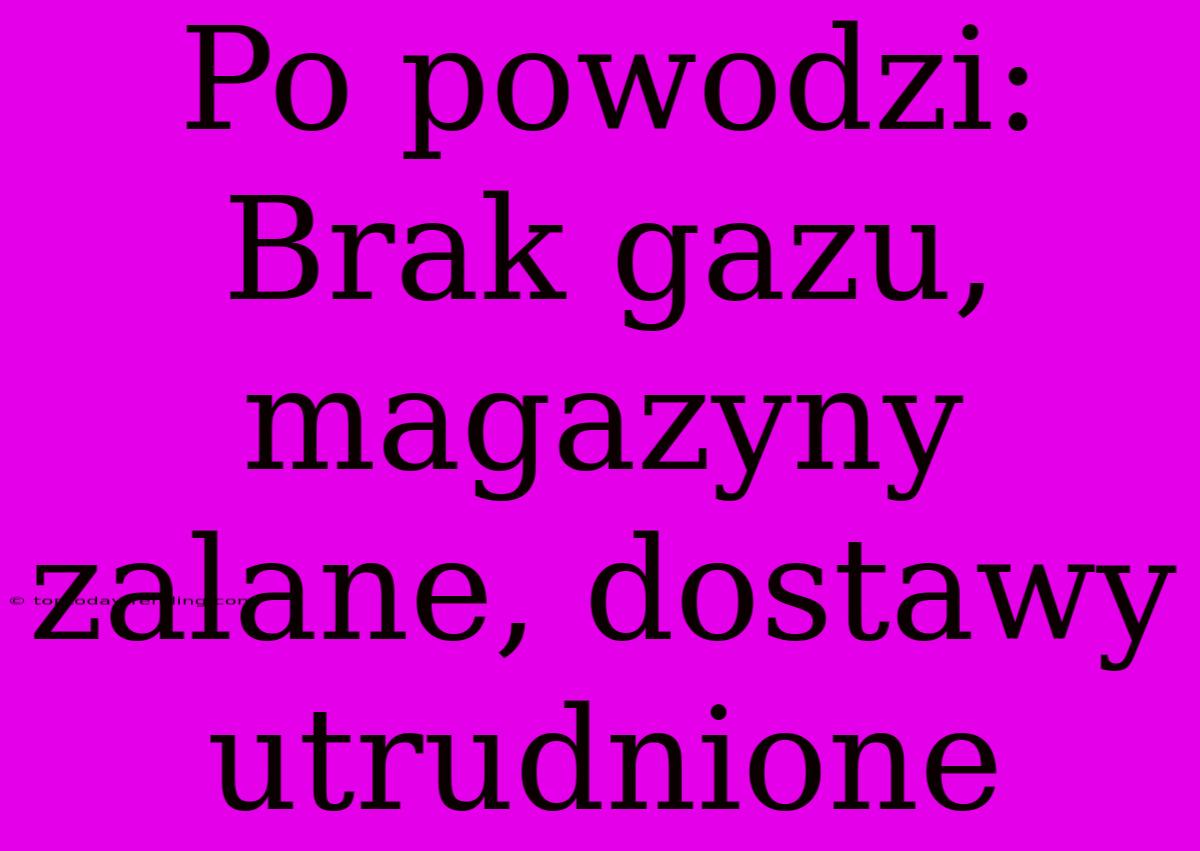 Po Powodzi: Brak Gazu, Magazyny Zalane, Dostawy Utrudnione