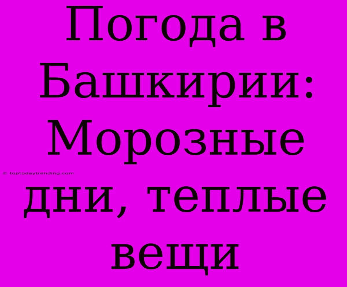 Погода В Башкирии: Морозные Дни, Теплые Вещи