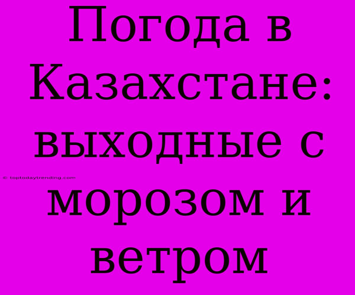 Погода В Казахстане: Выходные С Морозом И Ветром