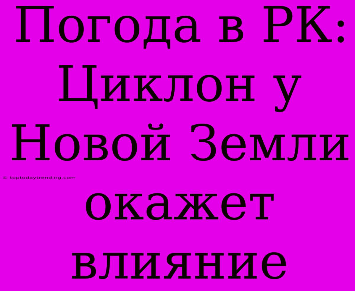 Погода В РК: Циклон У Новой Земли Окажет Влияние