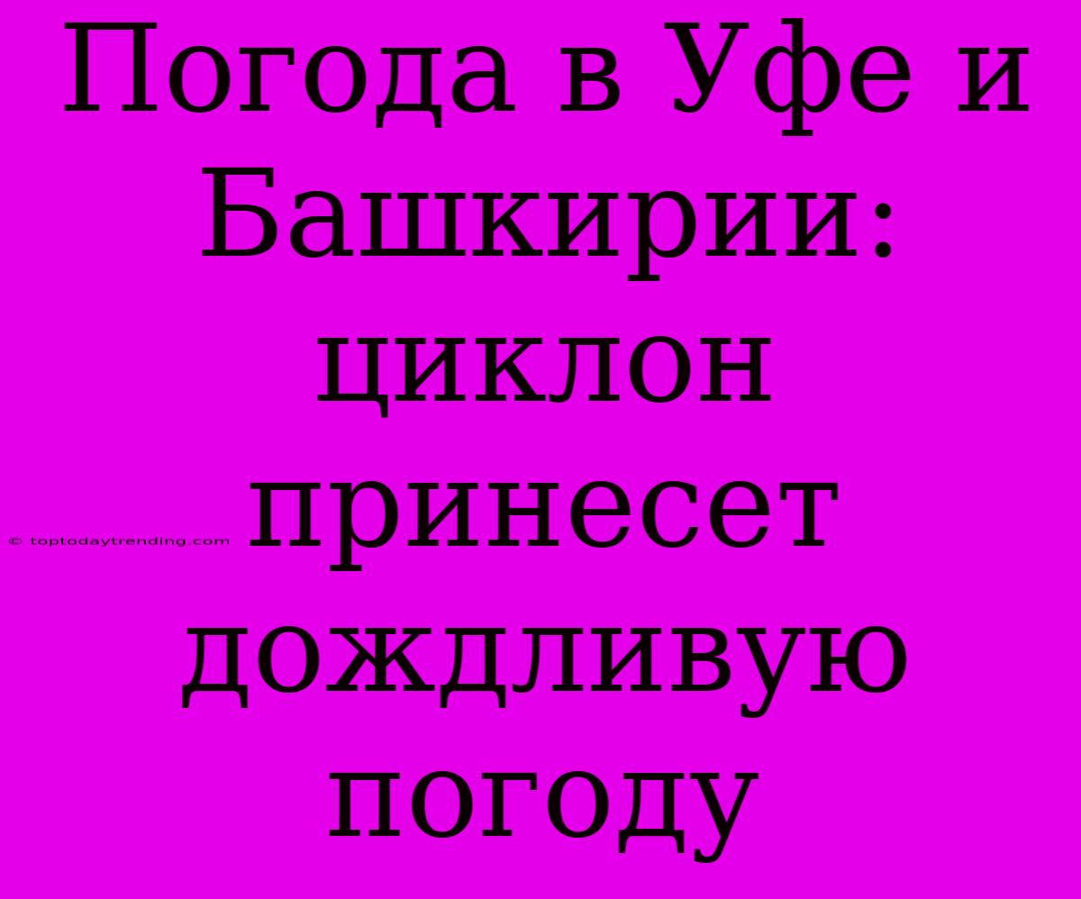 Погода В Уфе И Башкирии: Циклон Принесет Дождливую Погоду