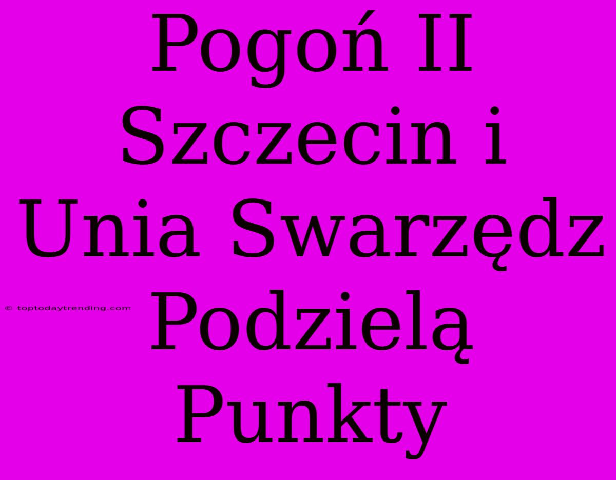 Pogoń II Szczecin I Unia Swarzędz Podzielą Punkty