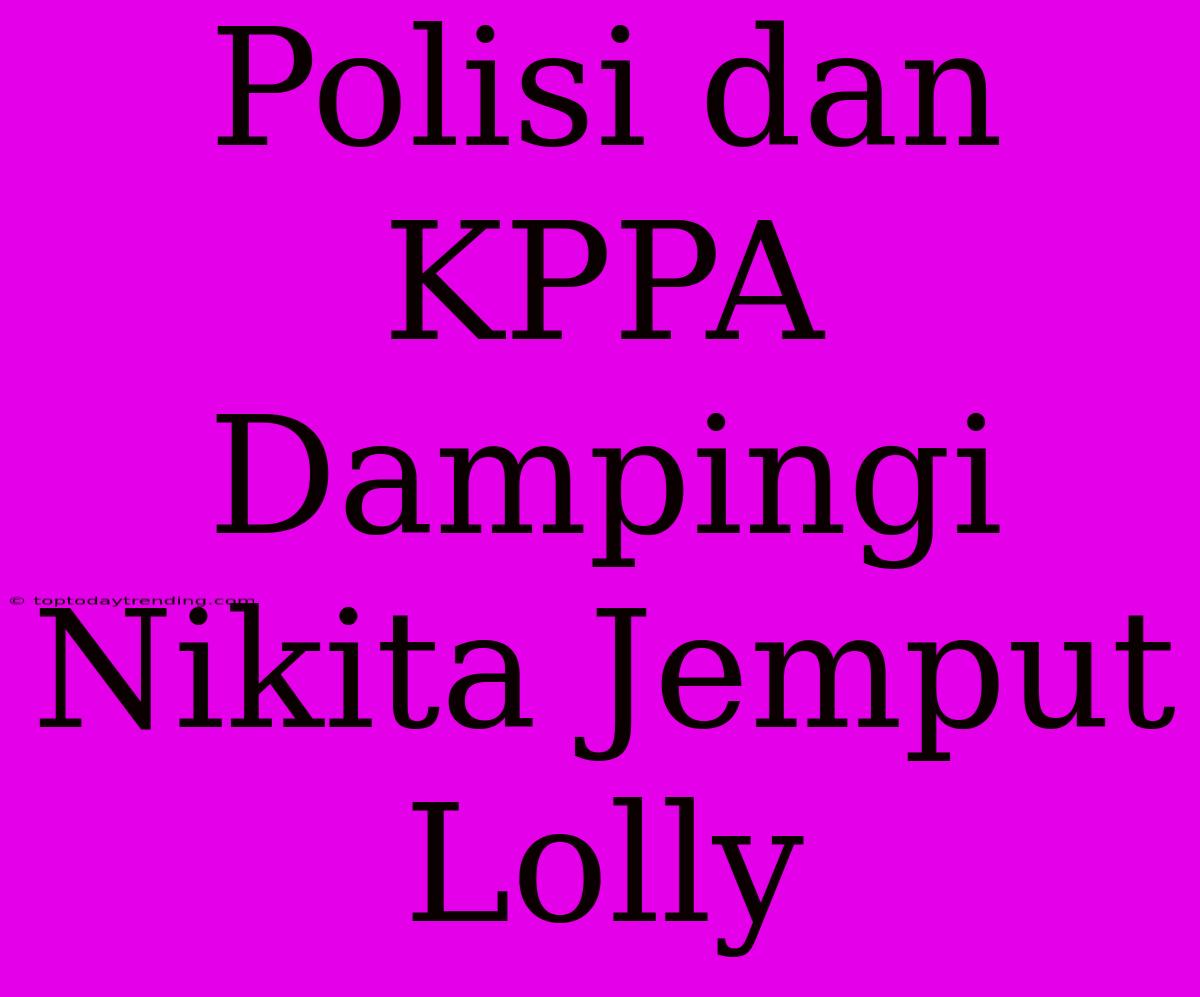 Polisi Dan KPPA Dampingi Nikita Jemput Lolly