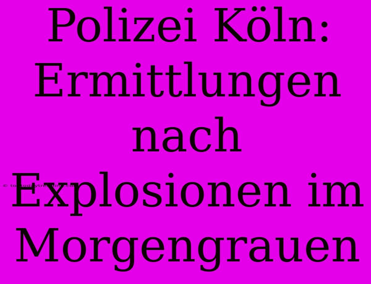 Polizei Köln: Ermittlungen Nach Explosionen Im Morgengrauen