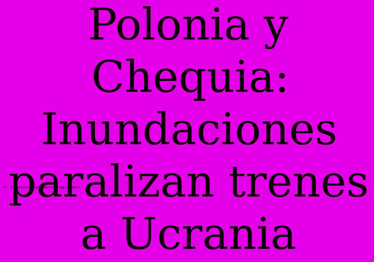 Polonia Y Chequia: Inundaciones Paralizan Trenes A Ucrania