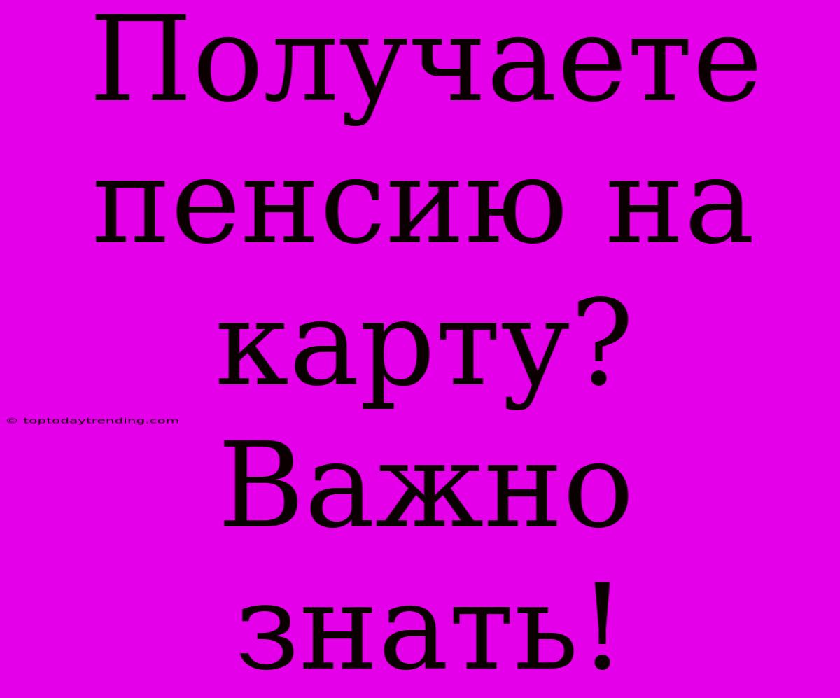 Получаете Пенсию На Карту? Важно Знать!