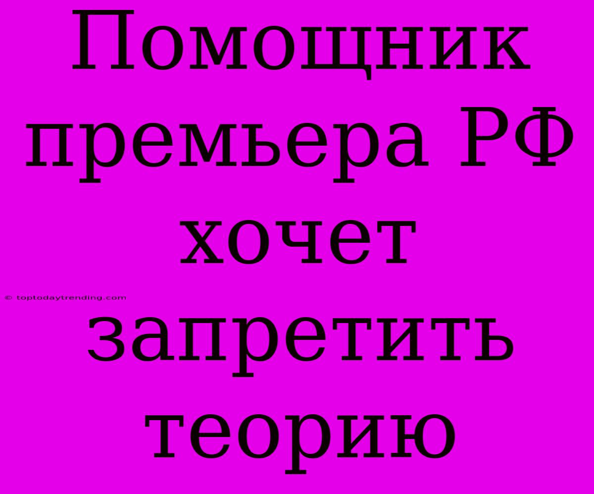 Помощник Премьера РФ Хочет Запретить Теорию