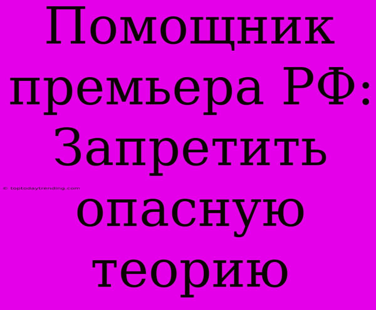 Помощник Премьера РФ: Запретить Опасную Теорию