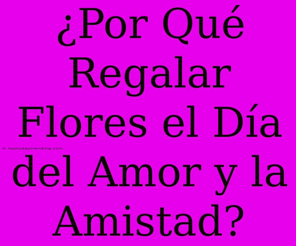 ¿Por Qué Regalar Flores El Día Del Amor Y La Amistad?