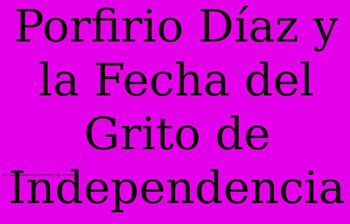 Porfirio Díaz Y La Fecha Del Grito De Independencia