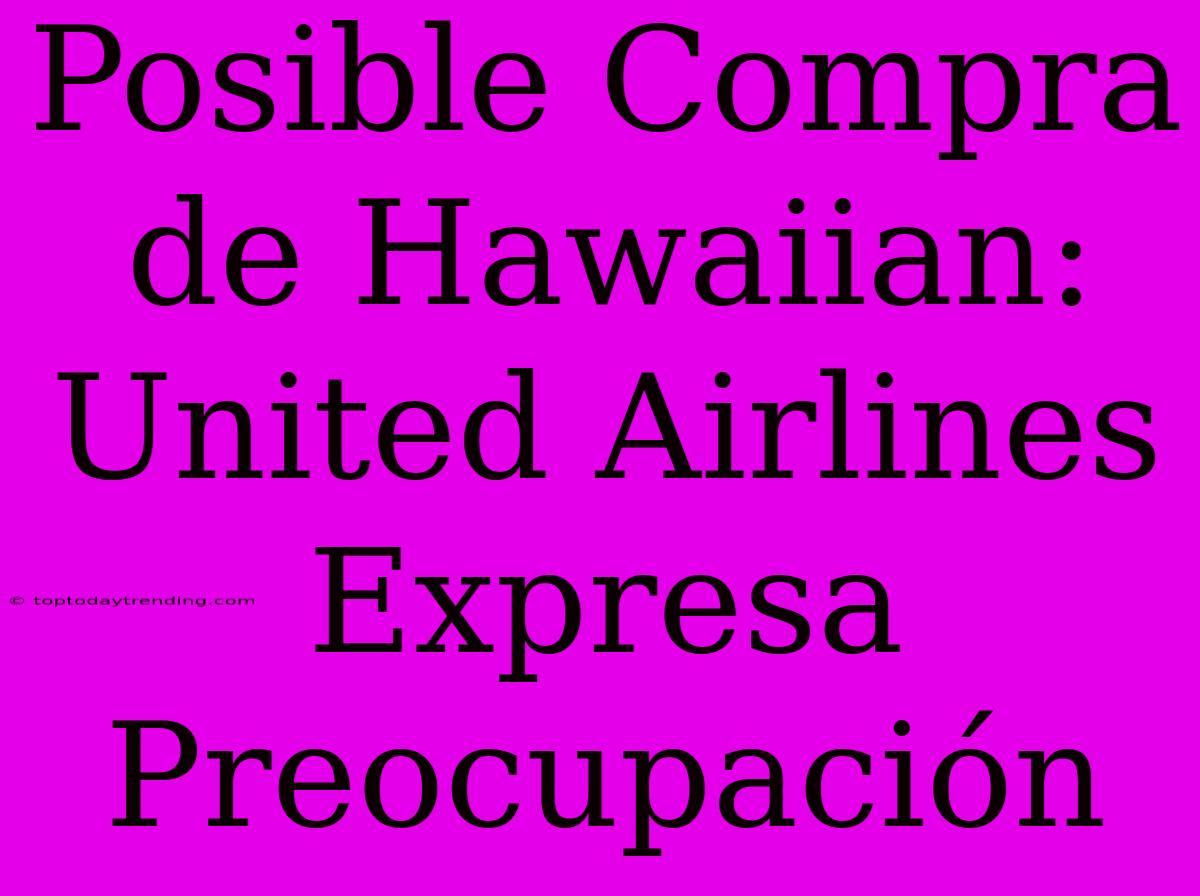 Posible Compra De Hawaiian: United Airlines Expresa Preocupación