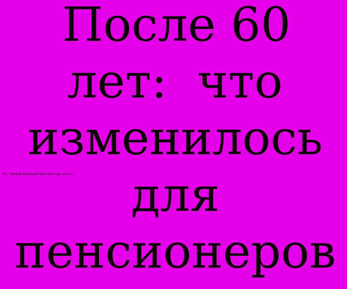 После 60 Лет:  Что Изменилось Для Пенсионеров