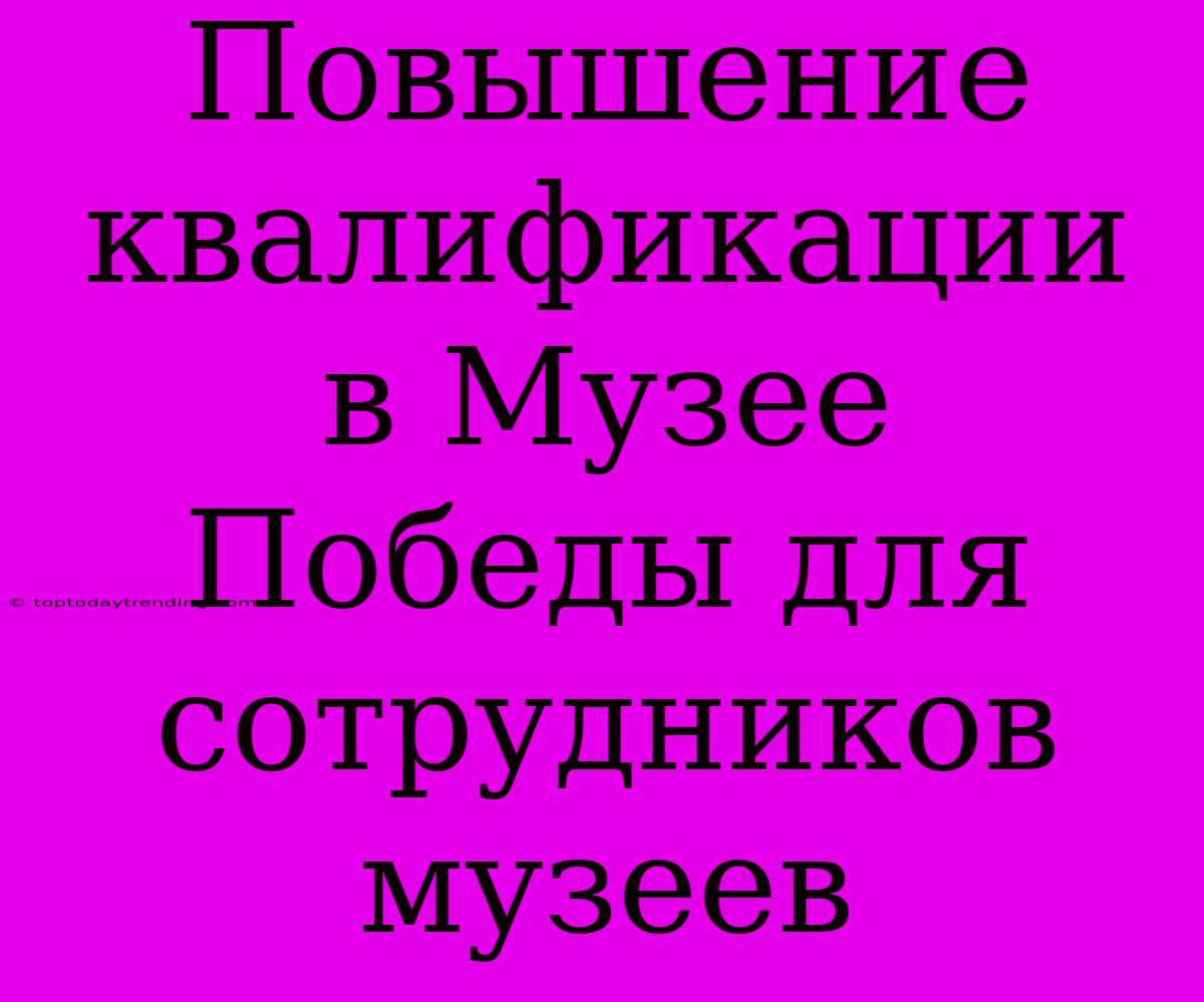 Повышение Квалификации В Музее Победы Для Сотрудников Музеев