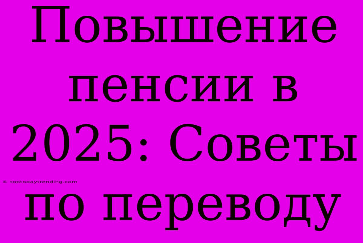 Повышение Пенсии В 2025: Советы По Переводу