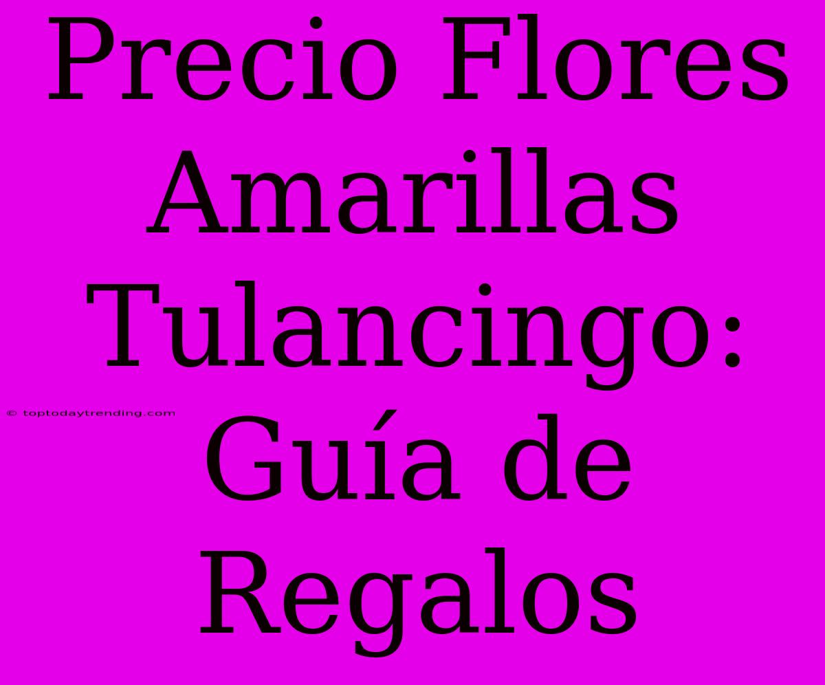 Precio Flores Amarillas Tulancingo: Guía De Regalos