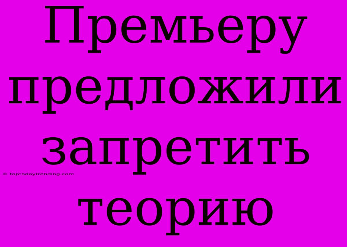 Премьеру Предложили Запретить Теорию