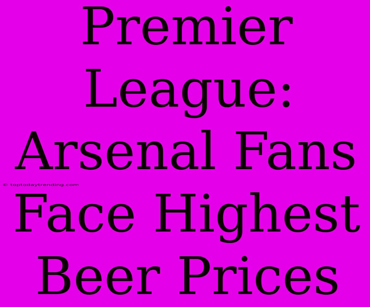 Premier League: Arsenal Fans Face Highest Beer Prices