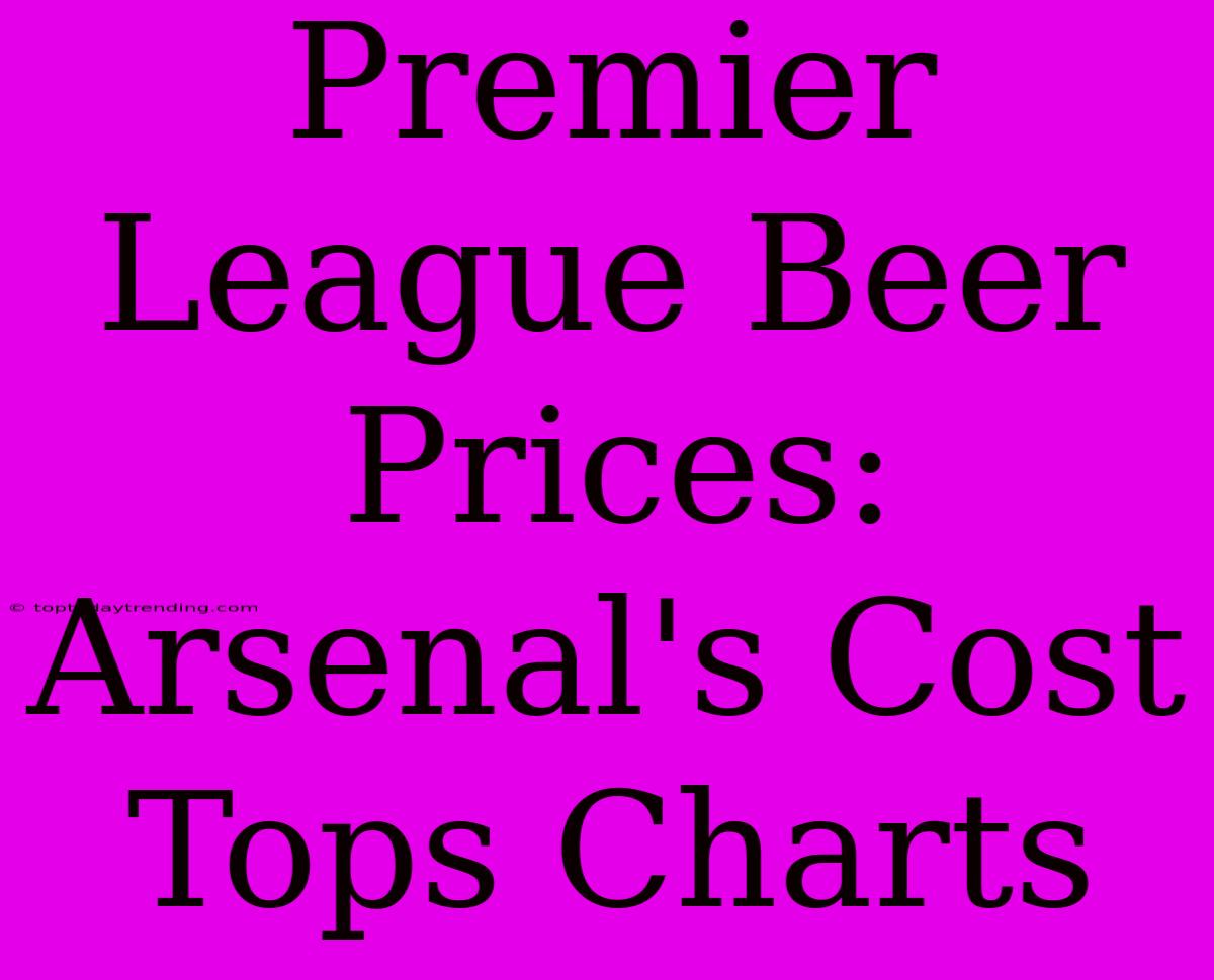 Premier League Beer Prices: Arsenal's Cost Tops Charts