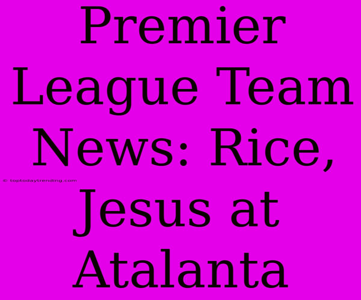 Premier League Team News: Rice, Jesus At Atalanta